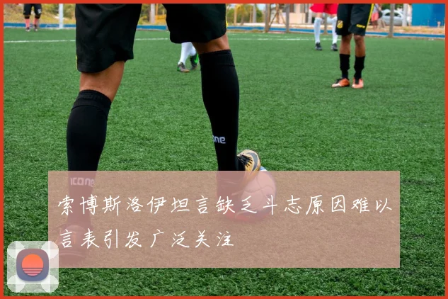 索博斯洛伊坦言缺乏斗志原因难以言表引发广泛关注